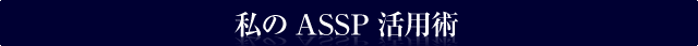 私のASSP活用術