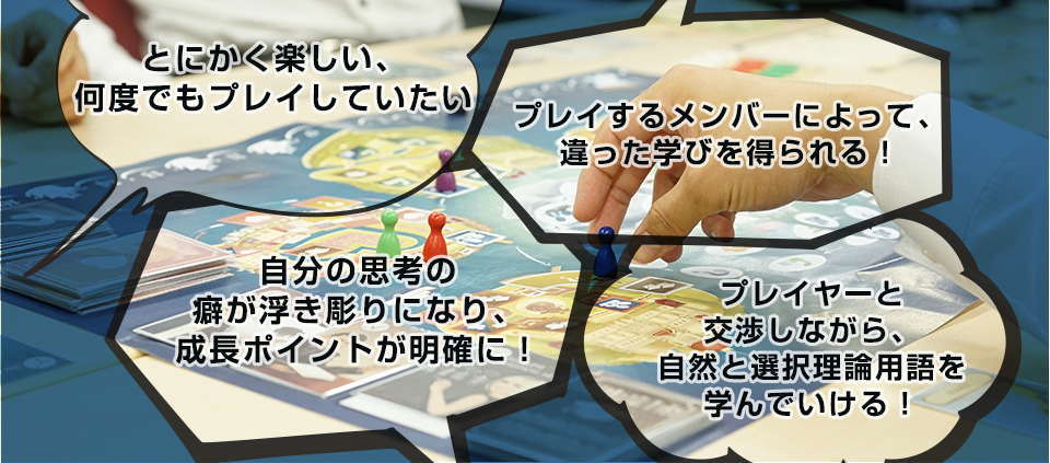 とにかく楽しい、何度でもプレイしていたい・プレイするメンバーによって、違った学びを得られる！・自分の思考の癖が浮き彫りになり、成長ポイントが明確に！・プレイヤーと
交渉しながら、自然と選択理論用語を学んでいける！