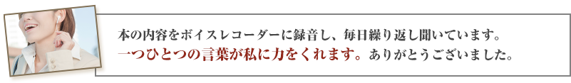 本の内容をボイスレコーダーに録音し、毎日繰り返し聞いています。一つひとつの言葉が私に力をくれます。ありがとうございました。