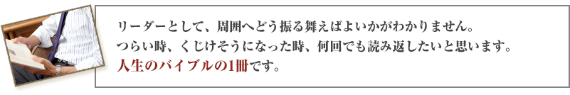 リーダーとして、周囲へどう振る舞えばよいかがわかりません。つらい時、くじけそうになった時、何回でも読み返したいと思います。人生のバイブルの1冊です。