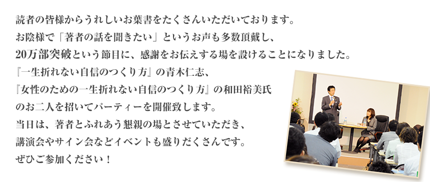 読者の皆様からうれしいお葉書をたくさんいただいております。お陰様で「著者の話を聞きたい」というお声も多数頂戴し、20万部突破という節目に、感謝をお伝えする場を設けることになりました。『一生折れない自信のつくり方』の青木仁志、『女性のための一生折れない自信のつくり方』の和田裕美氏のお二人を招いてパーティーを開催致します。当日は、著者とふれあう懇親の場とさせていただき、講演会やサイン会などイベントも盛りだくさんです。ぜひご参加ください！