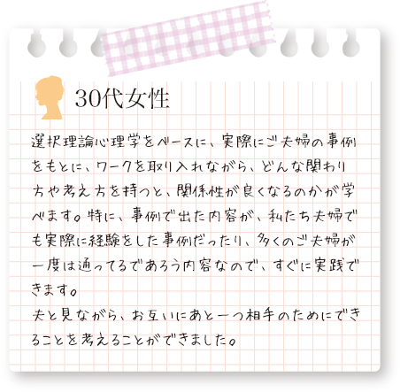 選択理論心理学をベースに、実際にご夫婦の事例をもとに、多くのご夫婦が一度は通ってるであろう内容なので、すぐに実践できます。と、30代女性の声