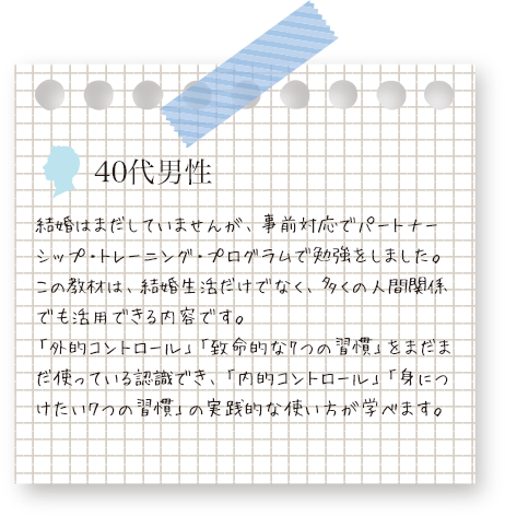 パートナーシップ・トレーニング・プログラムの教材は、結婚生活だけでなく、多くの人間関係でも活用できる内容です。と、40代男性の声。