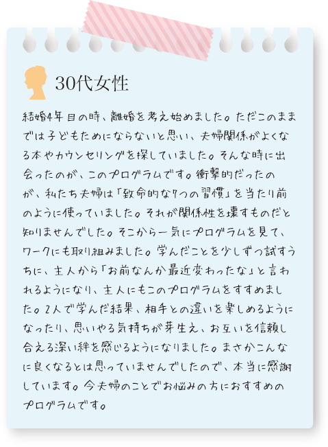 このプログラムで学んだことを少しずつ試すうちに、主人から「お前なんか最近変わったな」と言われるようになり、主人にもこのプログラムをすすめました。お互いを信頼し合える深い絆を感じるようになり、本当に感謝していますと、30代女性の声